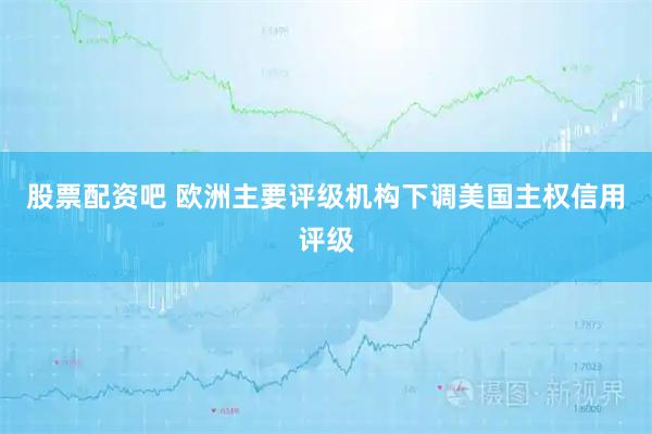 股票配资吧 欧洲主要评级机构下调美国主权信用评级