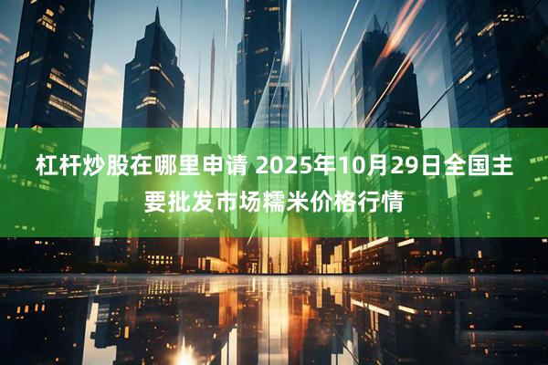 杠杆炒股在哪里申请 2025年10月29日全国主要批发市场糯米价格行情