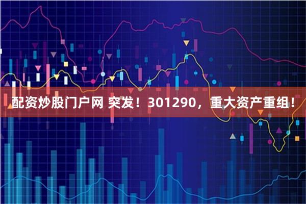 配资炒股门户网 突发！301290，重大资产重组！