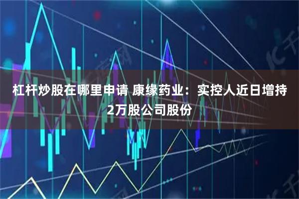 杠杆炒股在哪里申请 康缘药业：实控人近日增持2万股公司股份