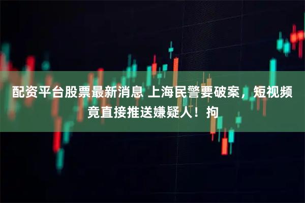 配资平台股票最新消息 上海民警要破案，短视频竟直接推送嫌疑人！拘