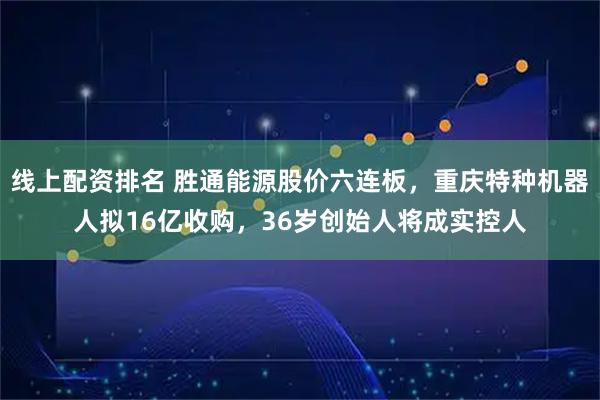 线上配资排名 胜通能源股价六连板，重庆特种机器人拟16亿收购，36岁创始人将成实控人