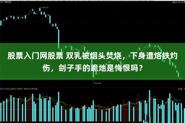 股票入门网股票 双乳被烟头焚烧，下身遭烙铁灼伤，刽子手的跪地是悔恨吗？