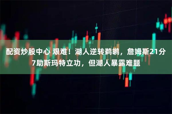 配资炒股中心 艰难！湖人逆转鹈鹕，詹姆斯21分7助斯玛特立功，但湖人暴露难题