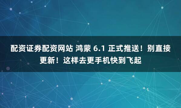 配资证券配资网站 鸿蒙 6.1 正式推送！别直接更新！这样去更手机快到飞起