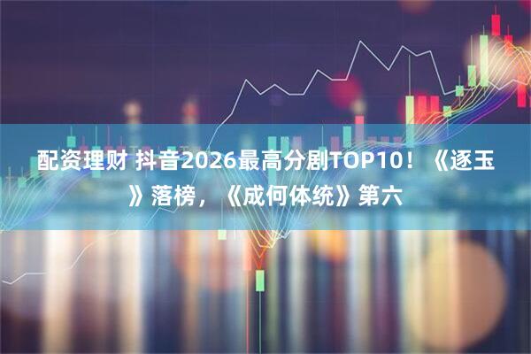 配资理财 抖音2026最高分剧TOP10！《逐玉》落榜，《成何体统》第六