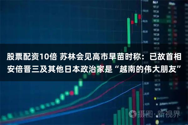 股票配资10倍 苏林会见高市早苗时称：已故首相安倍晋三及其他日本政治家是“越南的伟大朋友”