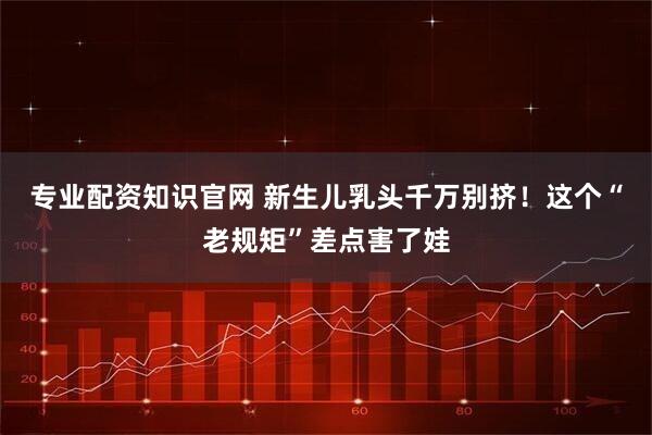 专业配资知识官网 新生儿乳头千万别挤！这个“老规矩”差点害了娃