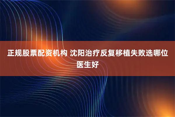正规股票配资机构 沈阳治疗反复移植失败选哪位医生好