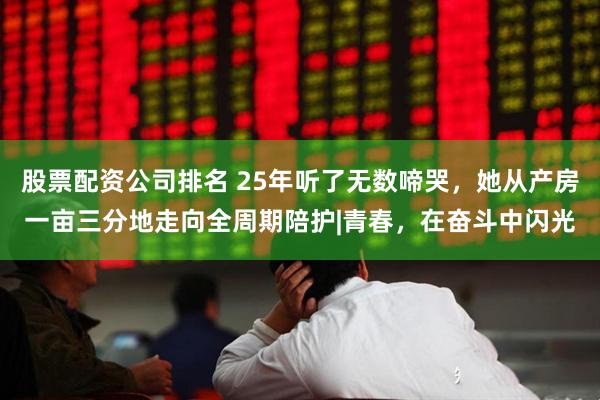 股票配资公司排名 25年听了无数啼哭，她从产房一亩三分地走向全周期陪护|青春，在奋斗中闪光