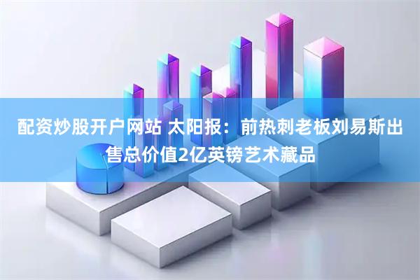 配资炒股开户网站 太阳报：前热刺老板刘易斯出售总价值2亿英镑艺术藏品