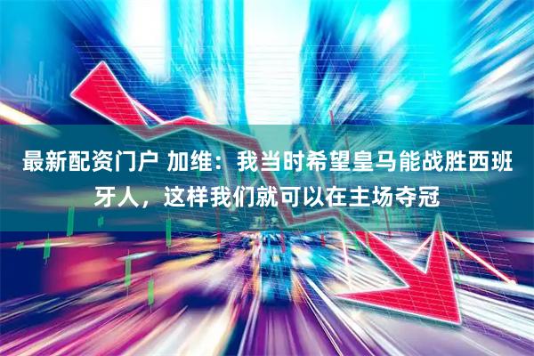 最新配资门户 加维：我当时希望皇马能战胜西班牙人，这样我们就可以在主场夺冠