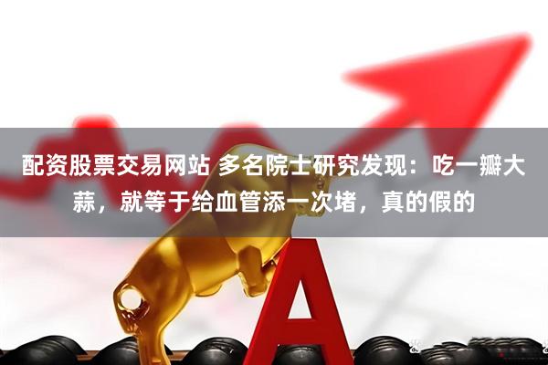 配资股票交易网站 多名院士研究发现：吃一瓣大蒜，就等于给血管添一次堵，真的假的