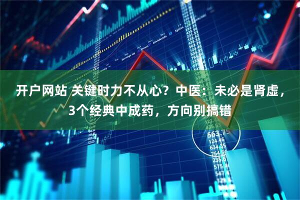 开户网站 关键时力不从心？中医：未必是肾虚，3个经典中成药，方向别搞错
