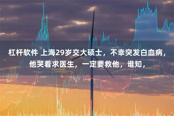 杠杆软件 上海29岁交大硕士，不幸突发白血病，他哭着求医生，一定要救他，谁知，