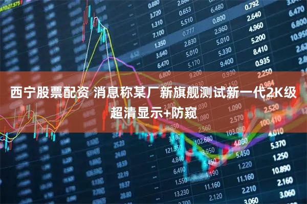 西宁股票配资 消息称某厂新旗舰测试新一代2K级超清显示+防窥