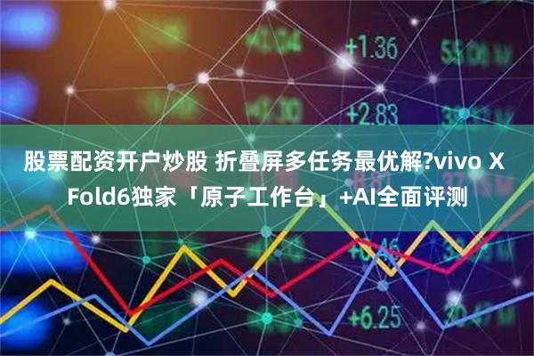 股票配资开户炒股 折叠屏多任务最优解?vivo X Fold6独家「原子工作台」+AI全面评测