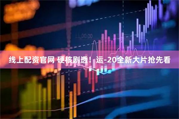 线上配资官网 硬核剧透！运-20全新大片抢先看