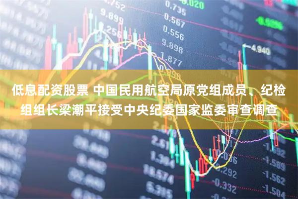低息配资股票 中国民用航空局原党组成员、纪检组组长梁潮平接受中央纪委国家监委审查调查