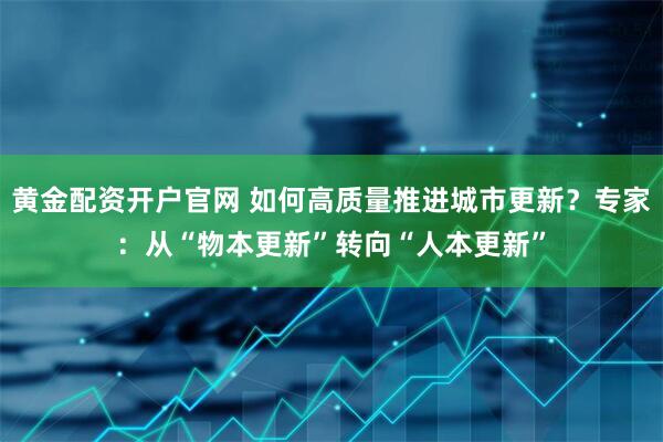 黄金配资开户官网 如何高质量推进城市更新？专家：从“物本更新”转向“人本更新”
