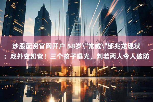 炒股配资官网开户 58岁＂常威＂邹兆龙现状：戏外变奶爸！三个孩子曝光，判若两人令人破防
