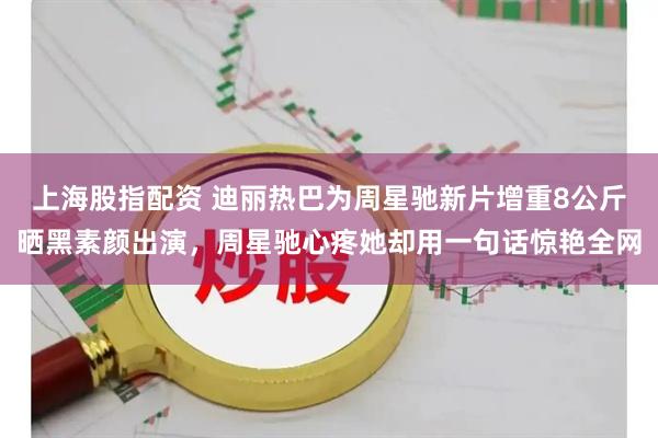 上海股指配资 迪丽热巴为周星驰新片增重8公斤晒黑素颜出演，周星驰心疼她却用一句话惊艳全网