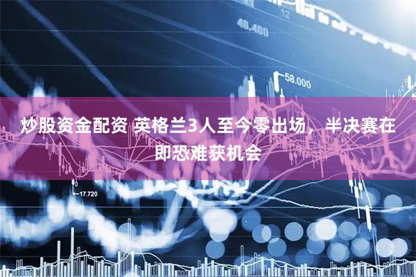 炒股资金配资 英格兰3人至今零出场，半决赛在即恐难获机会