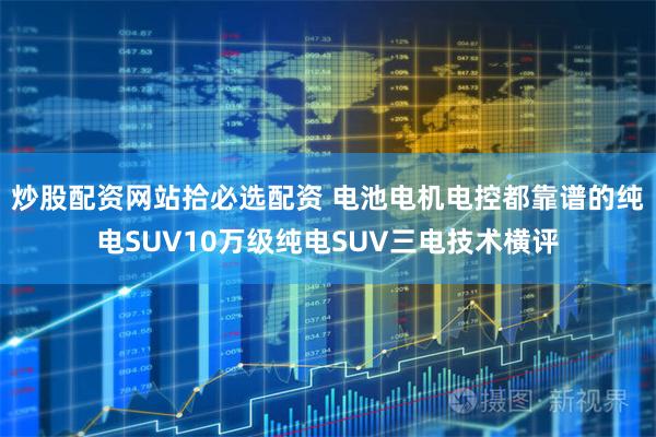 炒股配资网站拾必选配资 电池电机电控都靠谱的纯电SUV10万级纯电SUV三电技术横评