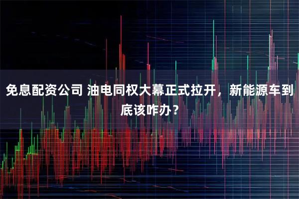 免息配资公司 油电同权大幕正式拉开，新能源车到底该咋办？
