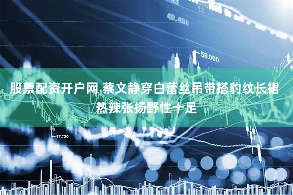 股票配资开户网 蔡文静穿白蕾丝吊带搭豹纹长裙 热辣张扬野性十足