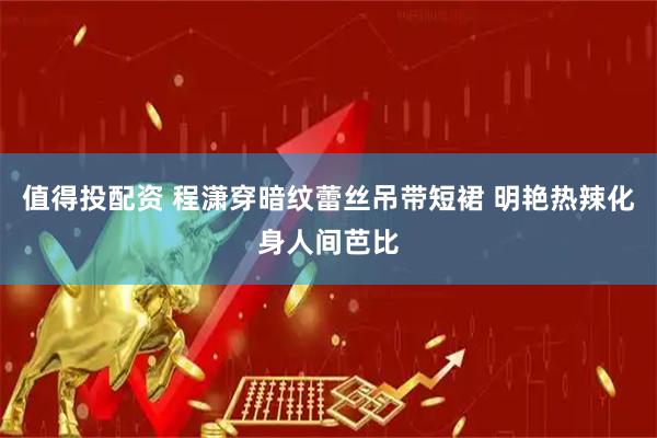 值得投配资 程潇穿暗纹蕾丝吊带短裙 明艳热辣化身人间芭比