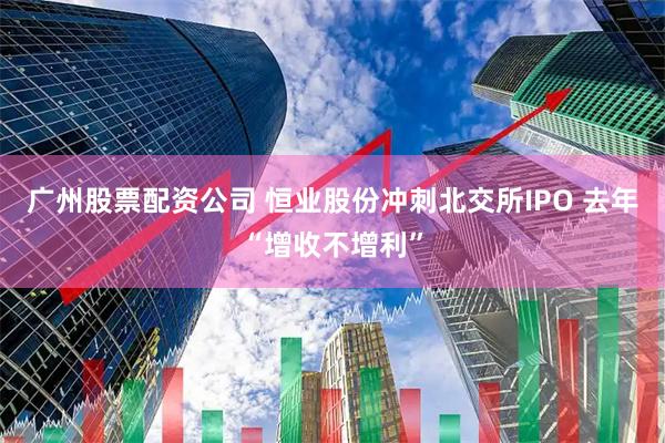 广州股票配资公司 恒业股份冲刺北交所IPO 去年“增收不增利”