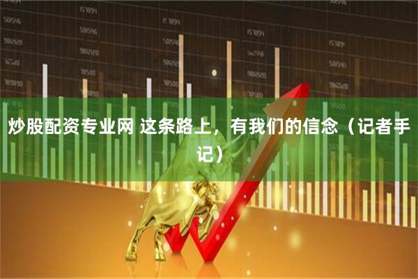 炒股配资专业网 这条路上，有我们的信念（记者手记）
