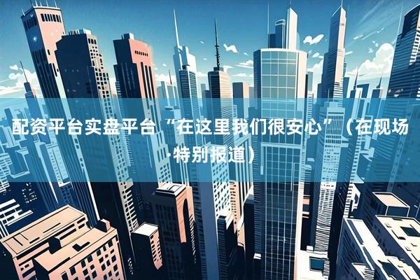 配资平台实盘平台 “在这里我们很安心”（在现场·特别报道）