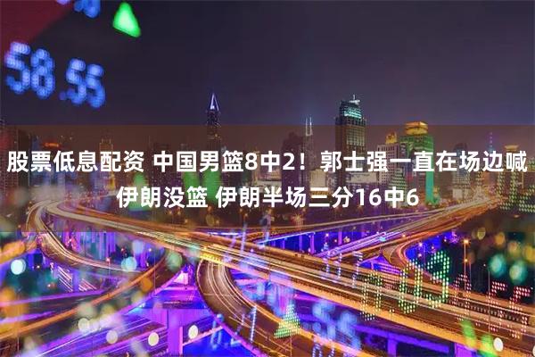 股票低息配资 中国男篮8中2！郭士强一直在场边喊伊朗没篮 伊朗半场三分16中6