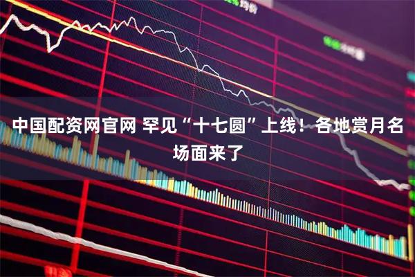 中国配资网官网 罕见“十七圆”上线!各地赏月名场面来了