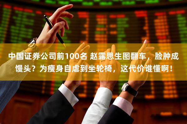 中国证券公司前100名 赵露思生图翻车,脸肿成馒头?为瘦身自虐到坐轮椅,这代价谁懂啊!